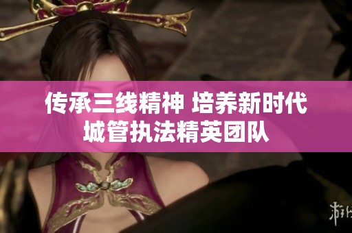 传承三线精神 培养新时代城管执法精英团队