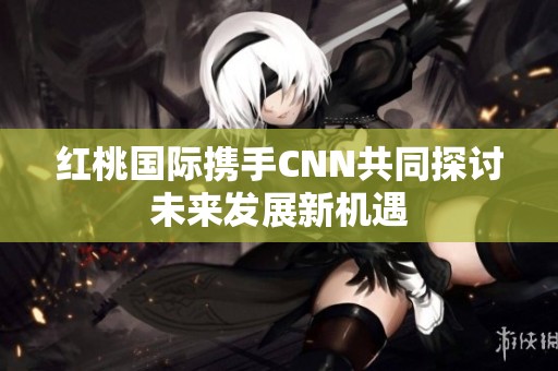 红桃国际携手CNN共同探讨未来发展新机遇