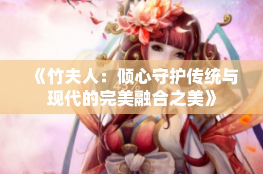 《竹夫人：倾心守护传统与现代的完美融合之美》