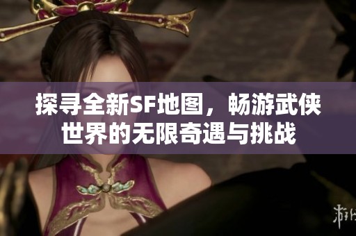 探寻全新SF地图，畅游武侠世界的无限奇遇与挑战