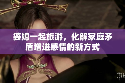 婆媳一起旅游，化解家庭矛盾增进感情的新方式