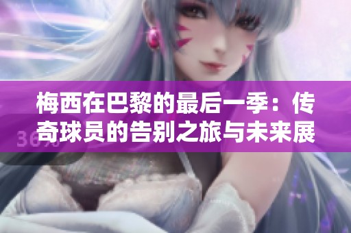 梅西在巴黎的最后一季：传奇球员的告别之旅与未来展望