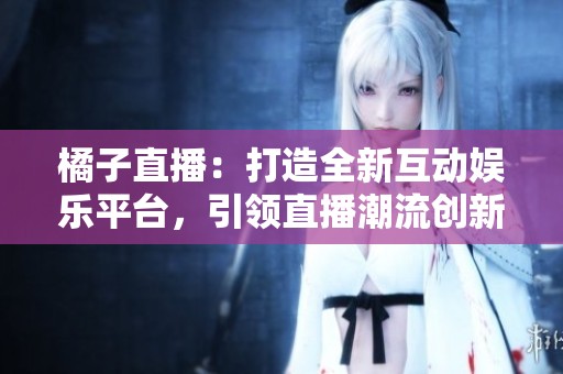 橘子直播：打造全新互动娱乐平台，引领直播潮流创新