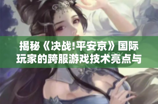 揭秘《决战!平安京》国际玩家的跨服游戏技术亮点与体验