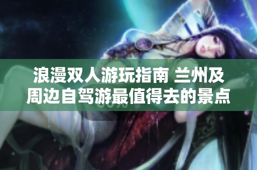 浪漫双人游玩指南 兰州及周边自驾游最值得去的景点推荐