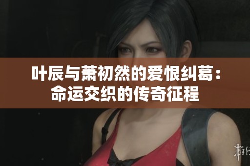 叶辰与萧初然的爱恨纠葛：命运交织的传奇征程