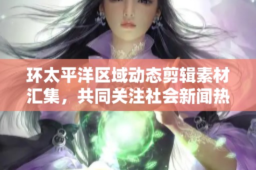 环太平洋区域动态剪辑素材汇集，共同关注社会新闻热点