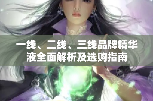 一线、二线、三线品牌精华液全面解析及选购指南