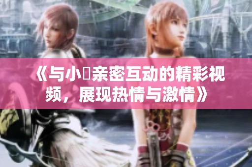 《与小泬亲密互动的精彩视频，展现热情与激情》