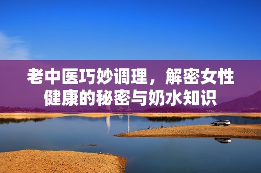 老中医巧妙调理，解密女性健康的秘密与奶水知识