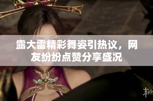 露大雷精彩舞姿引热议，网友纷纷点赞分享盛况