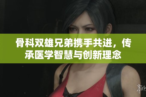 骨科双雄兄弟携手共进，传承医学智慧与创新理念