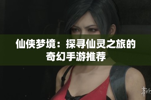 仙侠梦境：探寻仙灵之旅的奇幻手游推荐