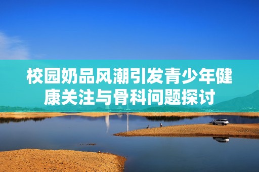 校园奶品风潮引发青少年健康关注与骨科问题探讨