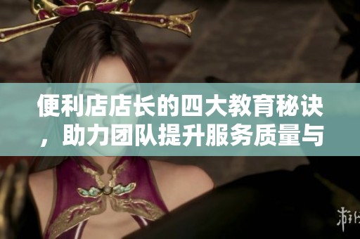 便利店店长的四大教育秘诀，助力团队提升服务质量与业绩