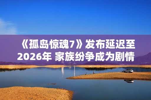 《孤岛惊魂7》发布延迟至2026年 家族纷争成为剧情核心