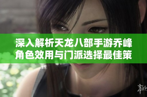 深入解析天龙八部手游乔峰角色效用与门派选择最佳策略