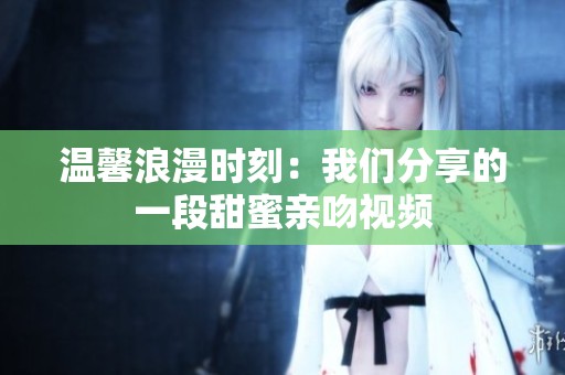 温馨浪漫时刻：我们分享的一段甜蜜亲吻视频