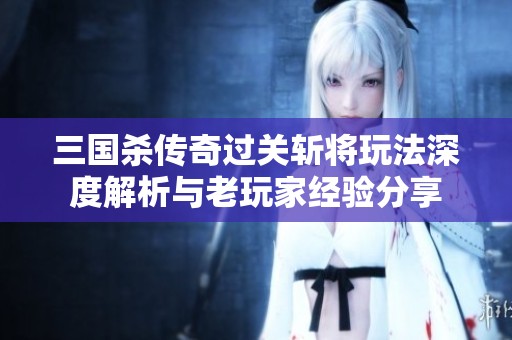 三国杀传奇过关斩将玩法深度解析与老玩家经验分享