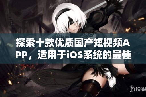 探索十款优质国产短视频APP，适用于iOS系统的最佳选择