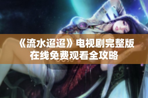 《流水迢迢》电视剧完整版在线免费观看全攻略