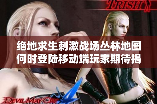 绝地求生刺激战场丛林地图何时登陆移动端玩家期待揭秘