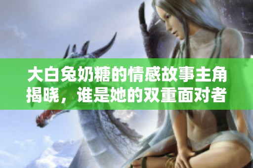 大白兔奶糖的情感故事主角揭晓，谁是她的双重面对者