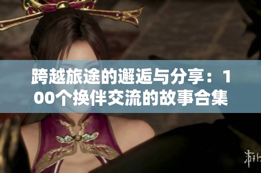 跨越旅途的邂逅与分享：100个换伴交流的故事合集