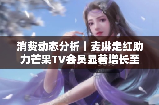 消费动态分析丨麦琳走红助力芒果TV会员显著增长至7171万