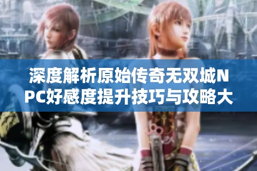 深度解析原始传奇无双城NPC好感度提升技巧与攻略大全