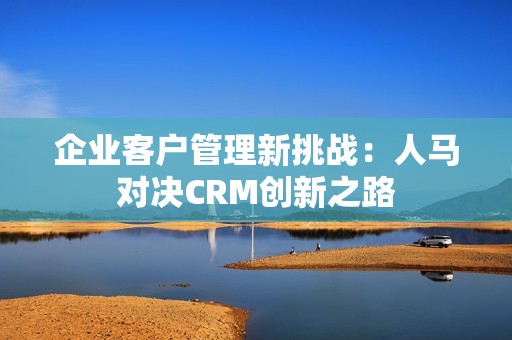 企业客户管理新挑战：人马对决CRM创新之路