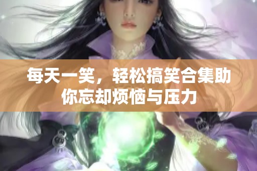 每天一笑，轻松搞笑合集助你忘却烦恼与压力