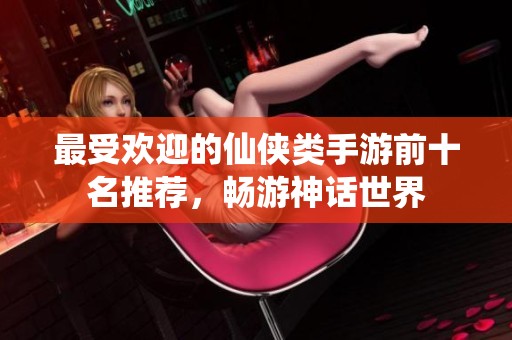 最受欢迎的仙侠类手游前十名推荐，畅游神话世界