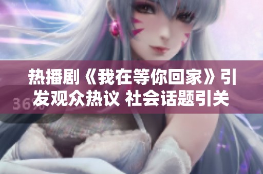 热播剧《我在等你回家》引发观众热议 社会话题引关注