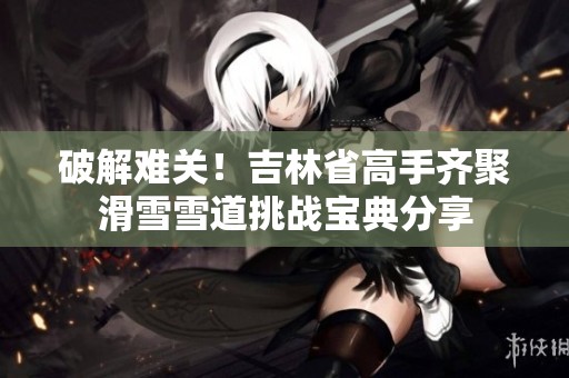 破解难关！吉林省高手齐聚滑雪雪道挑战宝典分享