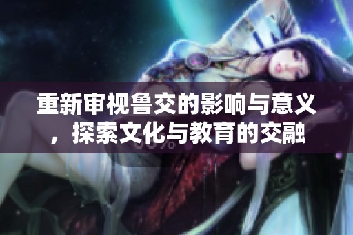 重新审视鲁交的影响与意义，探索文化与教育的交融