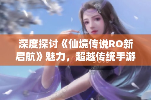 深度探讨《仙境传说RO新启航》魅力，超越传统手游体验