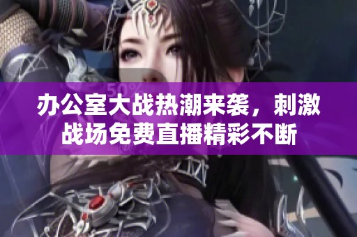 办公室大战热潮来袭，刺激战场免费直播精彩不断
