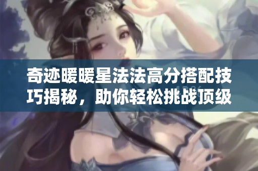 奇迹暖暖星法法高分搭配技巧揭秘，助你轻松挑战顶级装扮