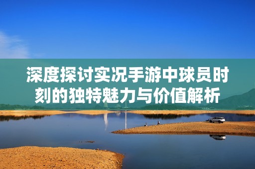 深度探讨实况手游中球员时刻的独特魅力与价值解析