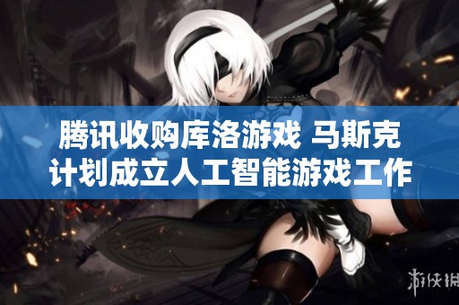 腾讯收购库洛游戏 马斯克计划成立人工智能游戏工作室