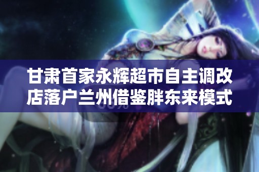 甘肃首家永辉超市自主调改店落户兰州借鉴胖东来模式