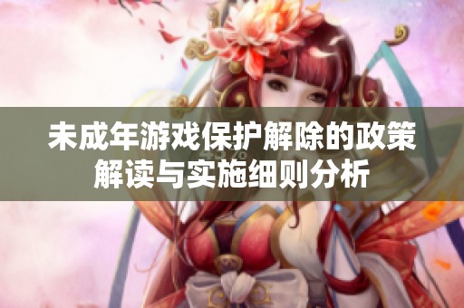 未成年游戏保护解除的政策解读与实施细则分析