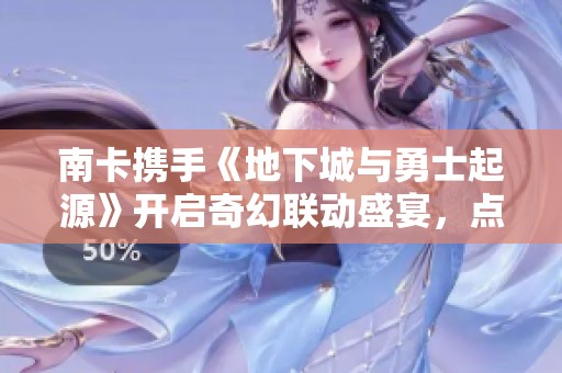 南卡携手《地下城与勇士起源》开启奇幻联动盛宴，点燃年轻热血全新体验