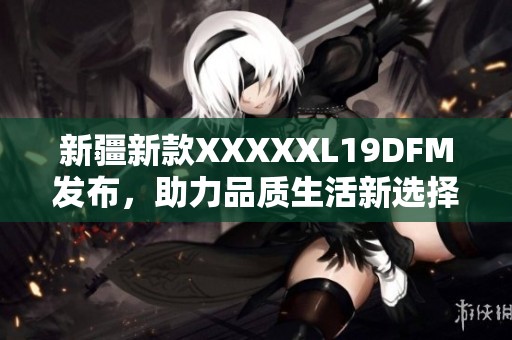 新疆新款XXXXXL19DFM发布，助力品质生活新选择