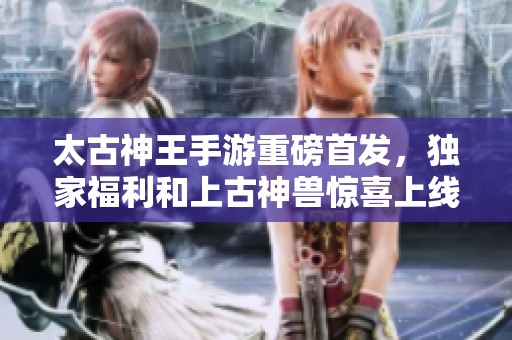 太古神王手游重磅首发，独家福利和上古神兽惊喜上线