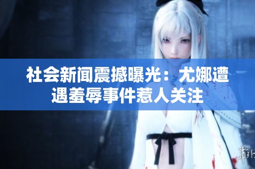 社会新闻震撼曝光：尤娜遭遇羞辱事件惹人关注