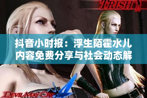 抖音小时报：浮生陌霍水儿内容免费分享与社会动态解析