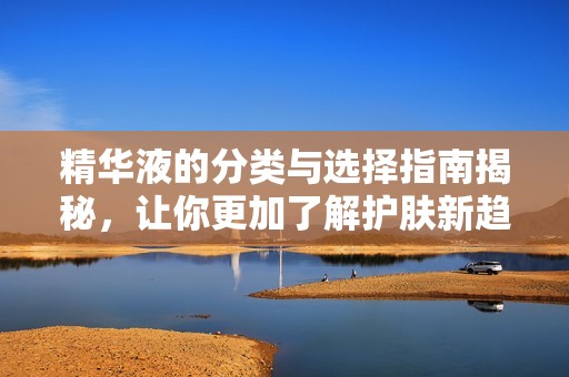 精华液的分类与选择指南揭秘，让你更加了解护肤新趋势