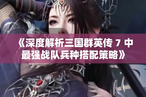 《深度解析三国群英传 7 中最强战队兵种搭配策略》